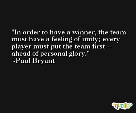 In order to have a winner, the team must have a feeling of unity; every player must put the team first -- ahead of personal glory. -Paul Bryant
