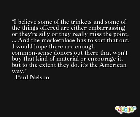 I believe some of the trinkets and some of the things offered are either embarrassing or they're silly or they really miss the point, ... And the marketplace has to sort that out. I would hope there are enough common-sense donors out there that won't buy that kind of material or encourage it, but to the extent they do, it's the American way. -Paul Nelson