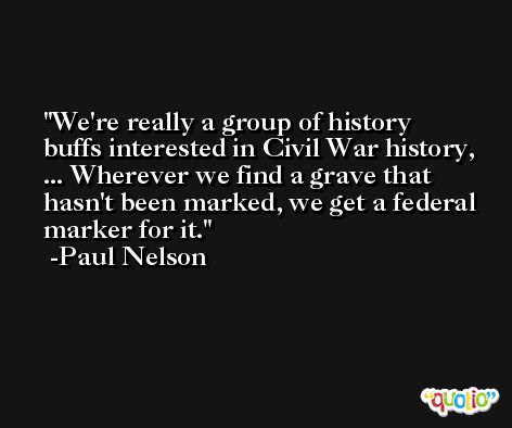 We're really a group of history buffs interested in Civil War history, ... Wherever we find a grave that hasn't been marked, we get a federal marker for it. -Paul Nelson