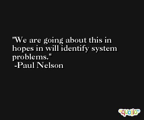 We are going about this in hopes in will identify system problems. -Paul Nelson
