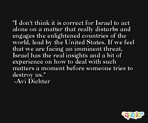 I don't think it is correct for Israel to act alone on a matter that really disturbs and engages the enlightened countries of the world, lead by the United States. If we feel that we are facing an imminent threat, Israel has the real insights and a bit of experience on how to deal with such matters a moment before someone tries to destroy us. -Avi Dichter