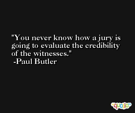 You never know how a jury is going to evaluate the credibility of the witnesses. -Paul Butler