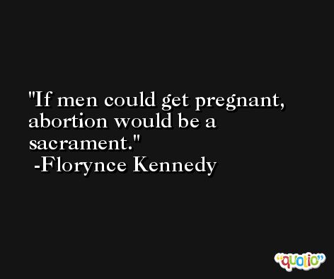 If men could get pregnant, abortion would be a sacrament. -Florynce Kennedy