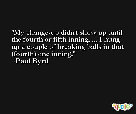 My change-up didn't show up until the fourth or fifth inning, ... I hung up a couple of breaking balls in that (fourth) one inning. -Paul Byrd