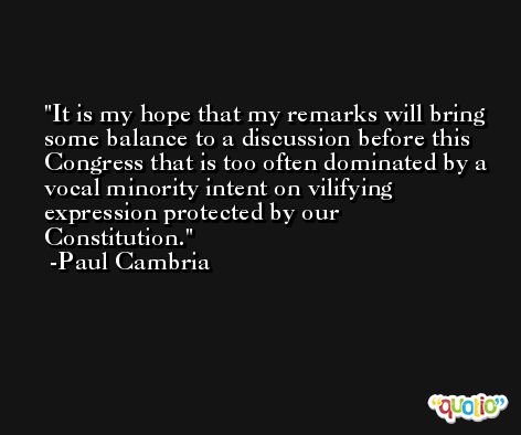It is my hope that my remarks will bring some balance to a discussion before this Congress that is too often dominated by a vocal minority intent on vilifying expression protected by our Constitution. -Paul Cambria