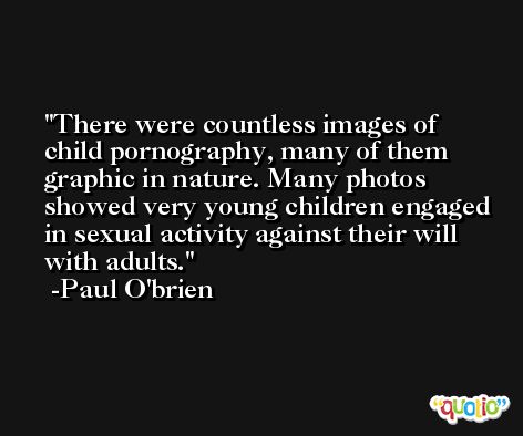 There were countless images of child pornography, many of them graphic in nature. Many photos showed very young children engaged in sexual activity against their will with adults. -Paul O'brien