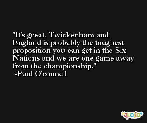 It's great. Twickenham and England is probably the toughest proposition you can get in the Six Nations and we are one game away from the championship. -Paul O'connell