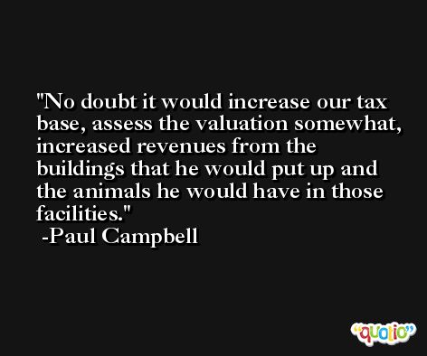 No doubt it would increase our tax base, assess the valuation somewhat, increased revenues from the buildings that he would put up and the animals he would have in those facilities. -Paul Campbell