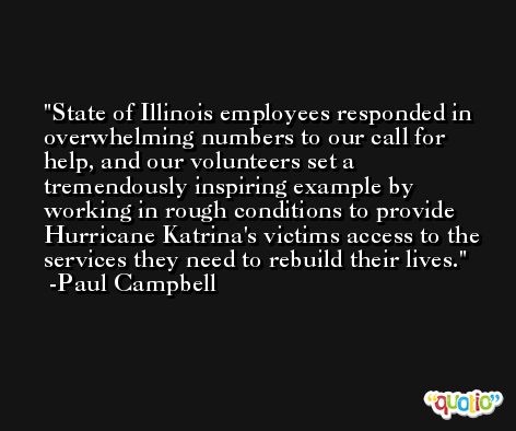 State of Illinois employees responded in overwhelming numbers to our call for help, and our volunteers set a tremendously inspiring example by working in rough conditions to provide Hurricane Katrina's victims access to the services they need to rebuild their lives. -Paul Campbell