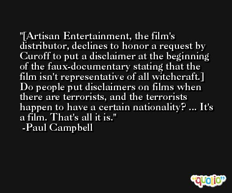 [Artisan Entertainment, the film's distributor, declines to honor a request by Curoff to put a disclaimer at the beginning of the faux-documentary stating that the film isn't representative of all witchcraft.] Do people put disclaimers on films when there are terrorists, and the terrorists happen to have a certain nationality? ... It's a film. That's all it is. -Paul Campbell