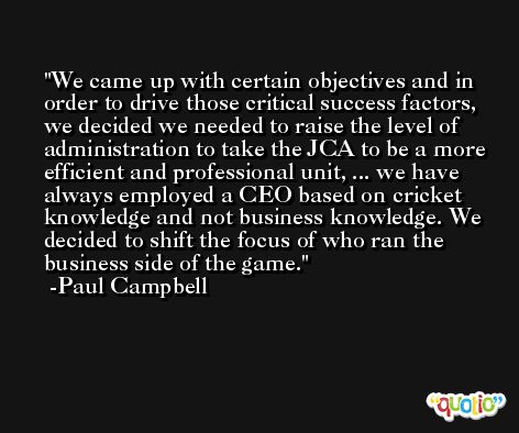 We came up with certain objectives and in order to drive those critical success factors, we decided we needed to raise the level of administration to take the JCA to be a more efficient and professional unit, ... we have always employed a CEO based on cricket knowledge and not business knowledge. We decided to shift the focus of who ran the business side of the game. -Paul Campbell