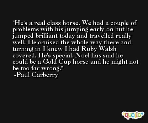 He's a real class horse. We had a couple of problems with his jumping early on but he jumped brilliant today and travelled really well. He cruised the whole way there and turning in I knew I had Ruby Walsh covered. He's special. Noel has said he could be a Gold Cup horse and he might not be too far wrong. -Paul Carberry
