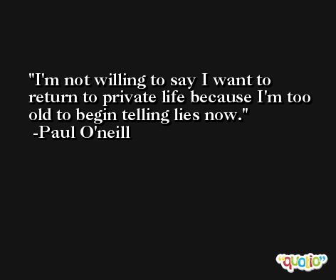 I'm not willing to say I want to return to private life because I'm too old to begin telling lies now. -Paul O'neill