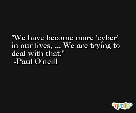 We have become more 'cyber' in our lives, ... We are trying to deal with that. -Paul O'neill
