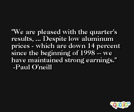 We are pleased with the quarter's results, ... Despite low aluminum prices - which are down 14 percent since the beginning of 1998 -- we have maintained strong earnings. -Paul O'neill