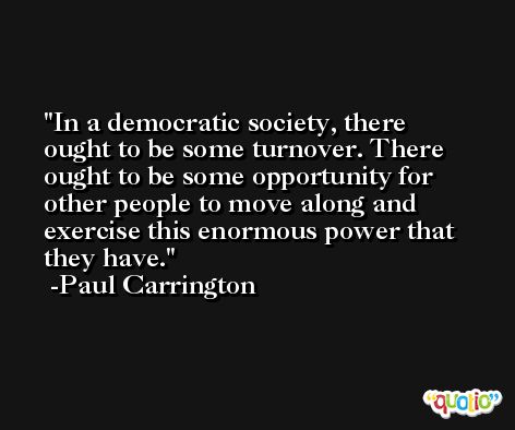 In a democratic society, there ought to be some turnover. There ought to be some opportunity for other people to move along and exercise this enormous power that they have. -Paul Carrington