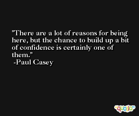 There are a lot of reasons for being here, but the chance to build up a bit of confidence is certainly one of them. -Paul Casey
