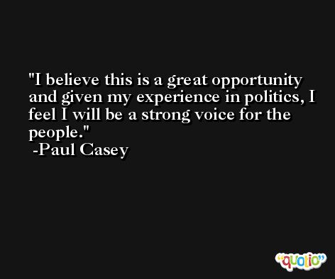 I believe this is a great opportunity and given my experience in politics, I feel I will be a strong voice for the people. -Paul Casey