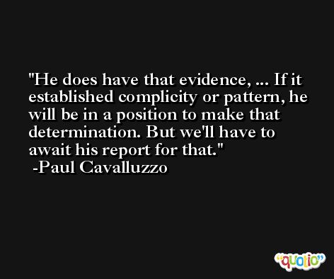He does have that evidence, ... If it established complicity or pattern, he will be in a position to make that determination. But we'll have to await his report for that. -Paul Cavalluzzo