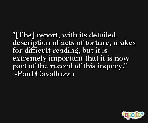 [The] report, with its detailed description of acts of torture, makes for difficult reading, but it is extremely important that it is now part of the record of this inquiry. -Paul Cavalluzzo