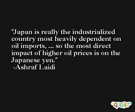 Japan is really the industrialized country most heavily dependent on oil imports, ... so the most direct impact of higher oil prices is on the Japanese yen. -Ashraf Laidi