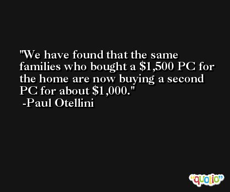 We have found that the same families who bought a $1,500 PC for the home are now buying a second PC for about $1,000. -Paul Otellini