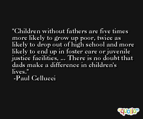 Children without fathers are five times more likely to grow up poor, twice as likely to drop out of high school and more likely to end up in foster care or juvenile justice facilities, ... There is no doubt that dads make a difference in children's lives. -Paul Cellucci