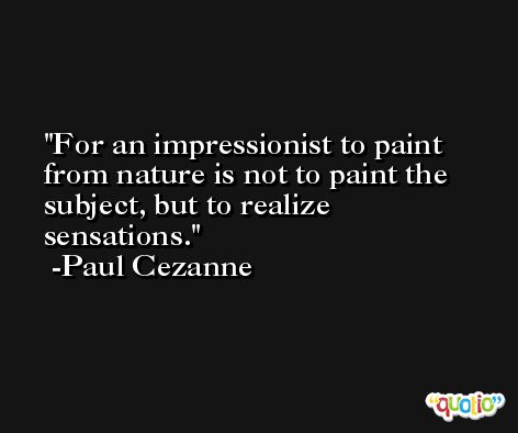 For an impressionist to paint from nature is not to paint the subject, but to realize sensations. -Paul Cezanne