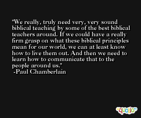 We really, truly need very, very sound biblical teaching by some of the best biblical teachers around. If we could have a really firm grasp on what these biblical principles mean for our world, we can at least know how to live them out. And then we need to learn how to communicate that to the people around us. -Paul Chamberlain