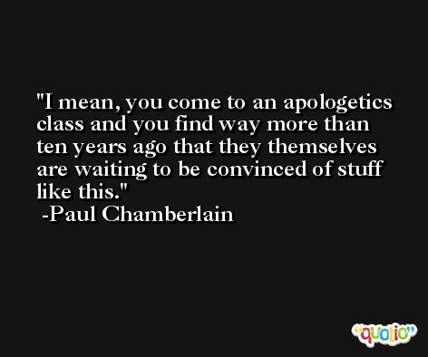 I mean, you come to an apologetics class and you find way more than ten years ago that they themselves are waiting to be convinced of stuff like this. -Paul Chamberlain