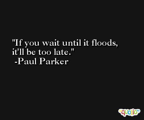 If you wait until it floods, it'll be too late. -Paul Parker