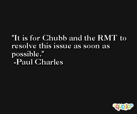 It is for Chubb and the RMT to resolve this issue as soon as possible. -Paul Charles