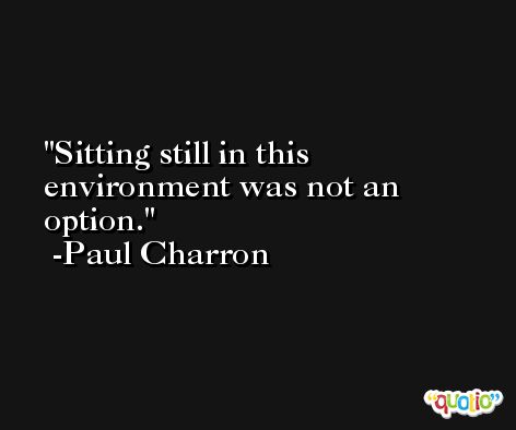 Sitting still in this environment was not an option. -Paul Charron