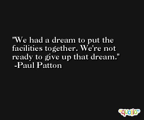 We had a dream to put the facilities together. We're not ready to give up that dream. -Paul Patton