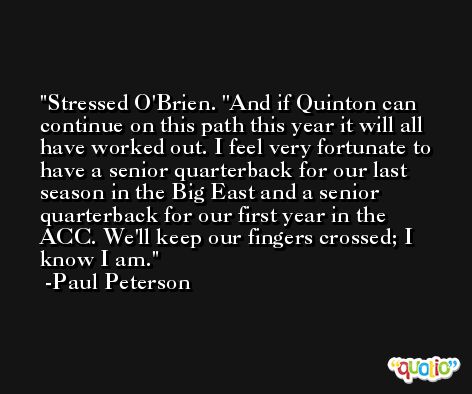 Stressed O'Brien. ''And if Quinton can continue on this path this year it will all have worked out. I feel very fortunate to have a senior quarterback for our last season in the Big East and a senior quarterback for our first year in the ACC. We'll keep our fingers crossed; I know I am. -Paul Peterson