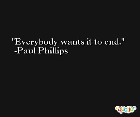 Everybody wants it to end. -Paul Phillips