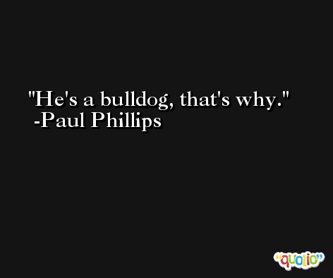 He's a bulldog, that's why. -Paul Phillips