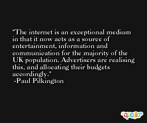 The internet is an exceptional medium in that it now acts as a source of entertainment, information and communication for the majority of the UK population. Advertisers are realising this, and allocating their budgets accordingly. -Paul Pilkington
