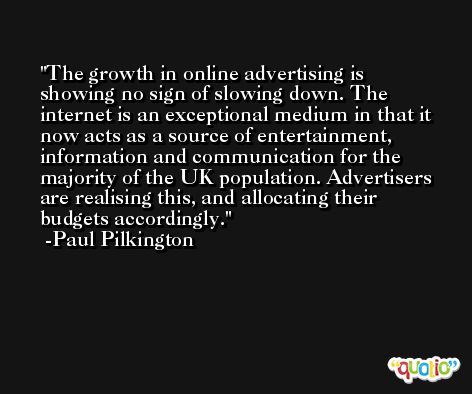 The growth in online advertising is showing no sign of slowing down. The internet is an exceptional medium in that it now acts as a source of entertainment, information and communication for the majority of the UK population. Advertisers are realising this, and allocating their budgets accordingly. -Paul Pilkington