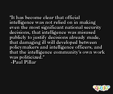 It has become clear that official intelligence was not relied on in making even the most significant national security decisions, that intelligence was misused publicly to justify decisions already made, that damaging ill will developed between policymakers and intelligence officers, and that the intelligence community's own work was politicized. -Paul Pillar