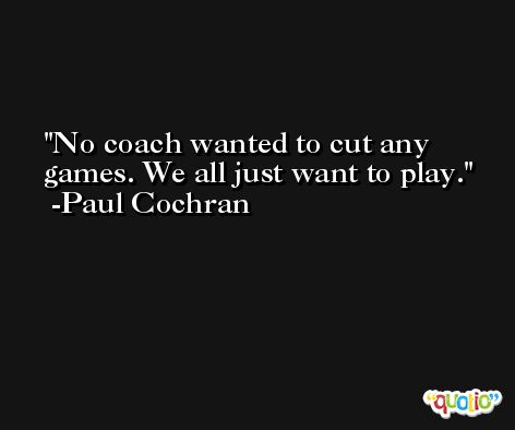 No coach wanted to cut any games. We all just want to play. -Paul Cochran