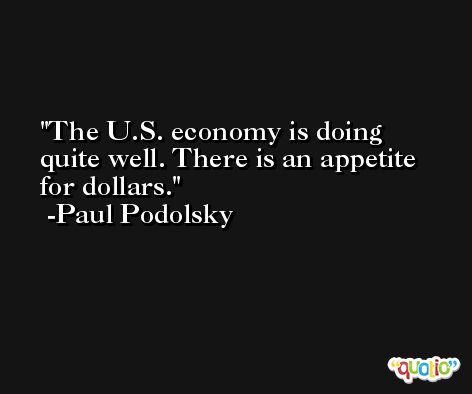 The U.S. economy is doing quite well. There is an appetite for dollars. -Paul Podolsky