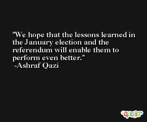 We hope that the lessons learned in the January election and the referendum will enable them to perform even better. -Ashraf Qazi