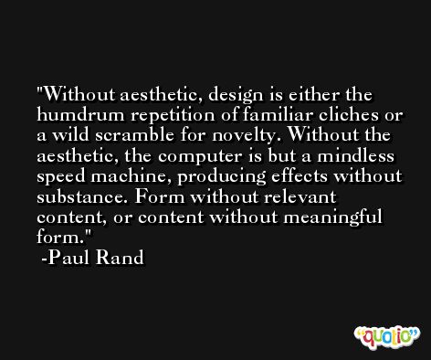 Without aesthetic, design is either the humdrum repetition of familiar cliches or a wild scramble for novelty. Without the aesthetic, the computer is but a mindless speed machine, producing effects without substance. Form without relevant content, or content without meaningful form. -Paul Rand