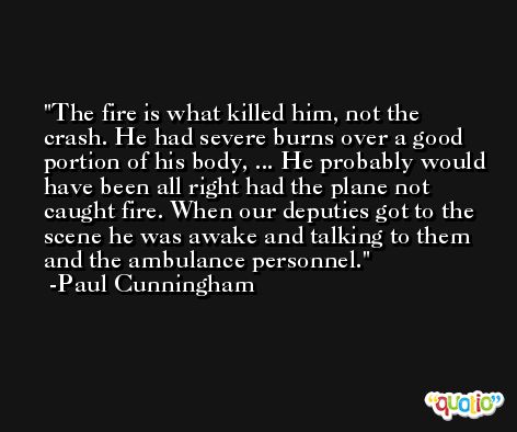 The fire is what killed him, not the crash. He had severe burns over a good portion of his body, ... He probably would have been all right had the plane not caught fire. When our deputies got to the scene he was awake and talking to them and the ambulance personnel. -Paul Cunningham
