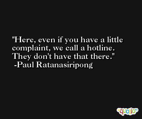 Here, even if you have a little complaint, we call a hotline. They don't have that there. -Paul Ratanasiripong