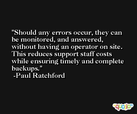 Should any errors occur, they can be monitored, and answered, without having an operator on site. This reduces support staff costs while ensuring timely and complete backups. -Paul Ratchford
