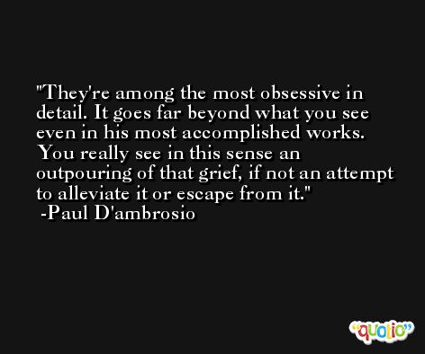 They're among the most obsessive in detail. It goes far beyond what you see even in his most accomplished works. You really see in this sense an outpouring of that grief, if not an attempt to alleviate it or escape from it. -Paul D'ambrosio