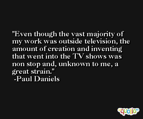 Even though the vast majority of my work was outside television, the amount of creation and inventing that went into the TV shows was non stop and, unknown to me, a great strain. -Paul Daniels