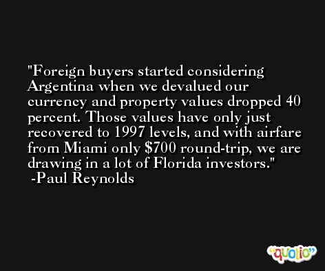 Foreign buyers started considering Argentina when we devalued our currency and property values dropped 40 percent. Those values have only just recovered to 1997 levels, and with airfare from Miami only $700 round-trip, we are drawing in a lot of Florida investors. -Paul Reynolds